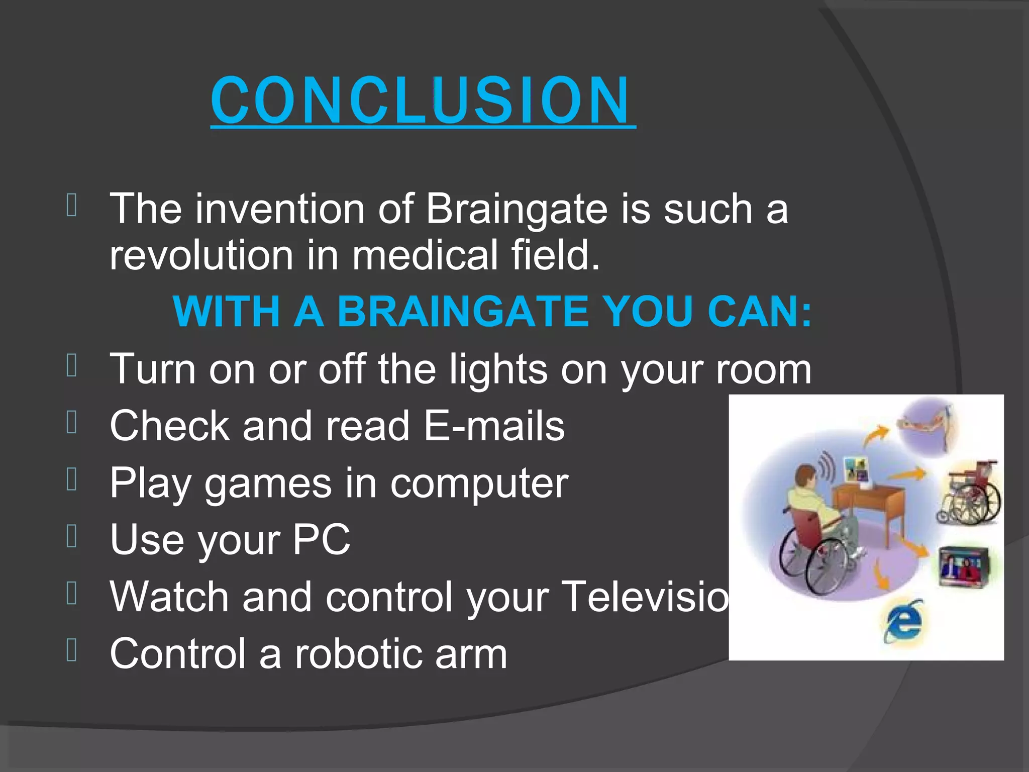 CONCLUSION
   The invention of Braingate is such a
    revolution in medical field.
       WITH A BRAINGATE YOU CAN:
   Turn on or off the lights on your room
   Check and read E-mails
   Play games in computer
   Use your PC
   Watch and control your Television
   Control a robotic arm
 