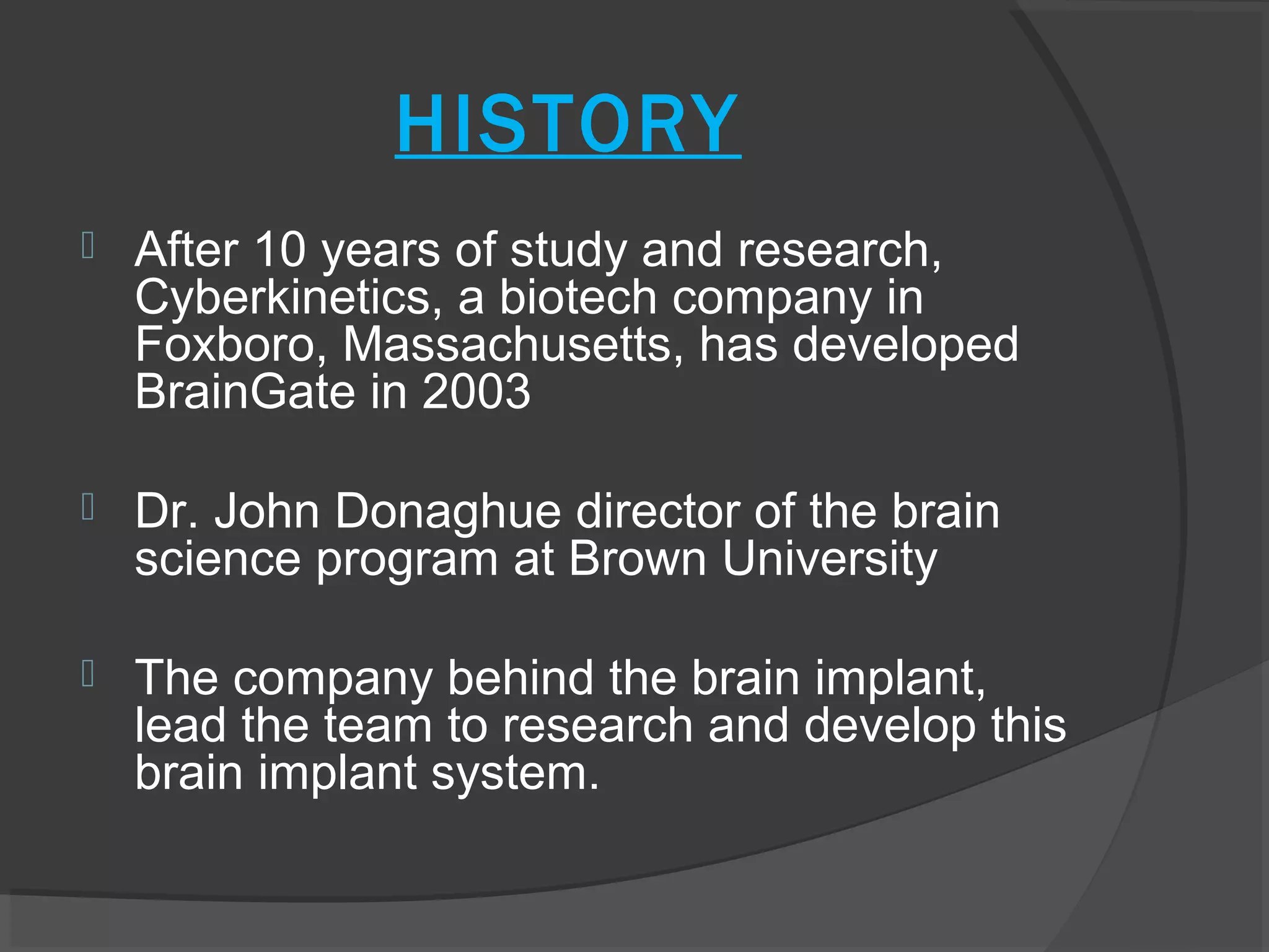 HISTORY
   After 10 years of study and research,
    Cyberkinetics, a biotech company in
    Foxboro, Massachusetts, has developed
    BrainGate in 2003

   Dr. John Donaghue director of the brain
    science program at Brown University

   The company behind the brain implant,
    lead the team to research and develop this
    brain implant system.
 