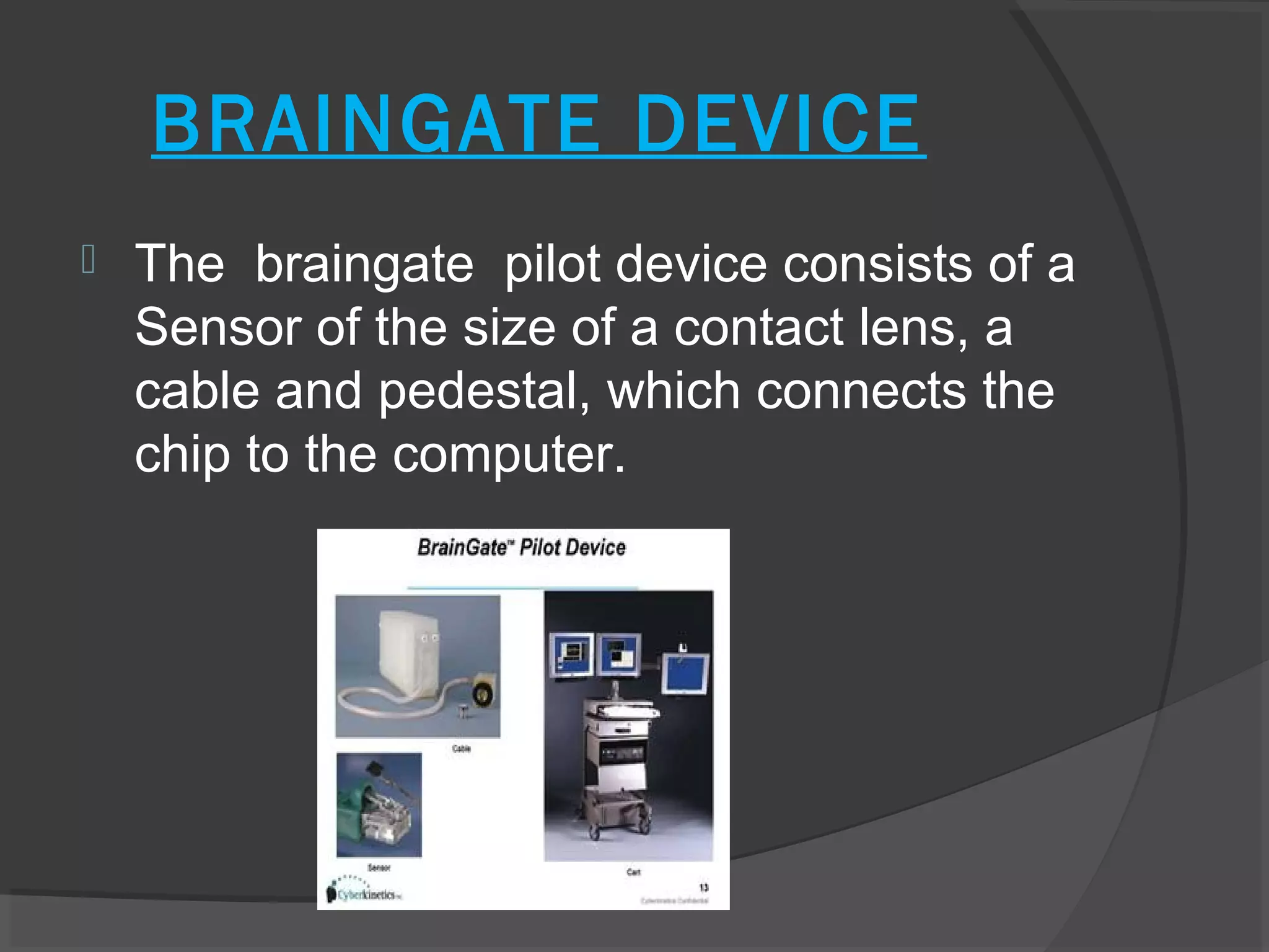 BRAINGATE DEVICE
   The braingate pilot device consists of a
    Sensor of the size of a contact lens, a
    cable and pedestal, which connects the
    chip to the computer.
 