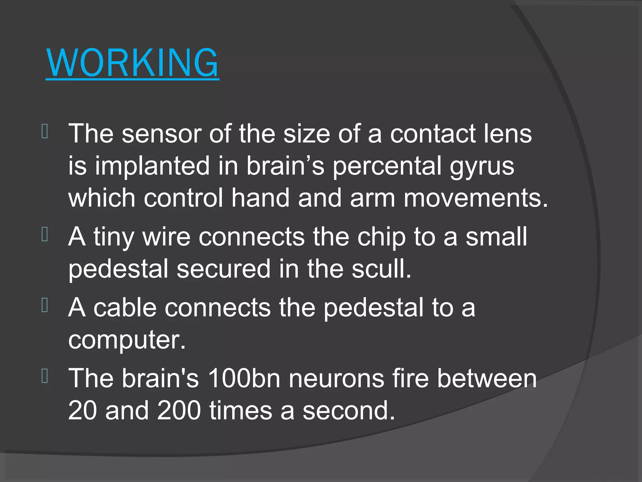 WORKING
 The sensor of the size of a contact lens
  is implanted in brain’s percental gyrus
  which control hand and arm movements.
 A tiny wire connects the chip to a small
  pedestal secured in the scull.
 A cable connects the pedestal to a
  computer.
 The brain's 100bn neurons fire between
  20 and 200 times a second.
 