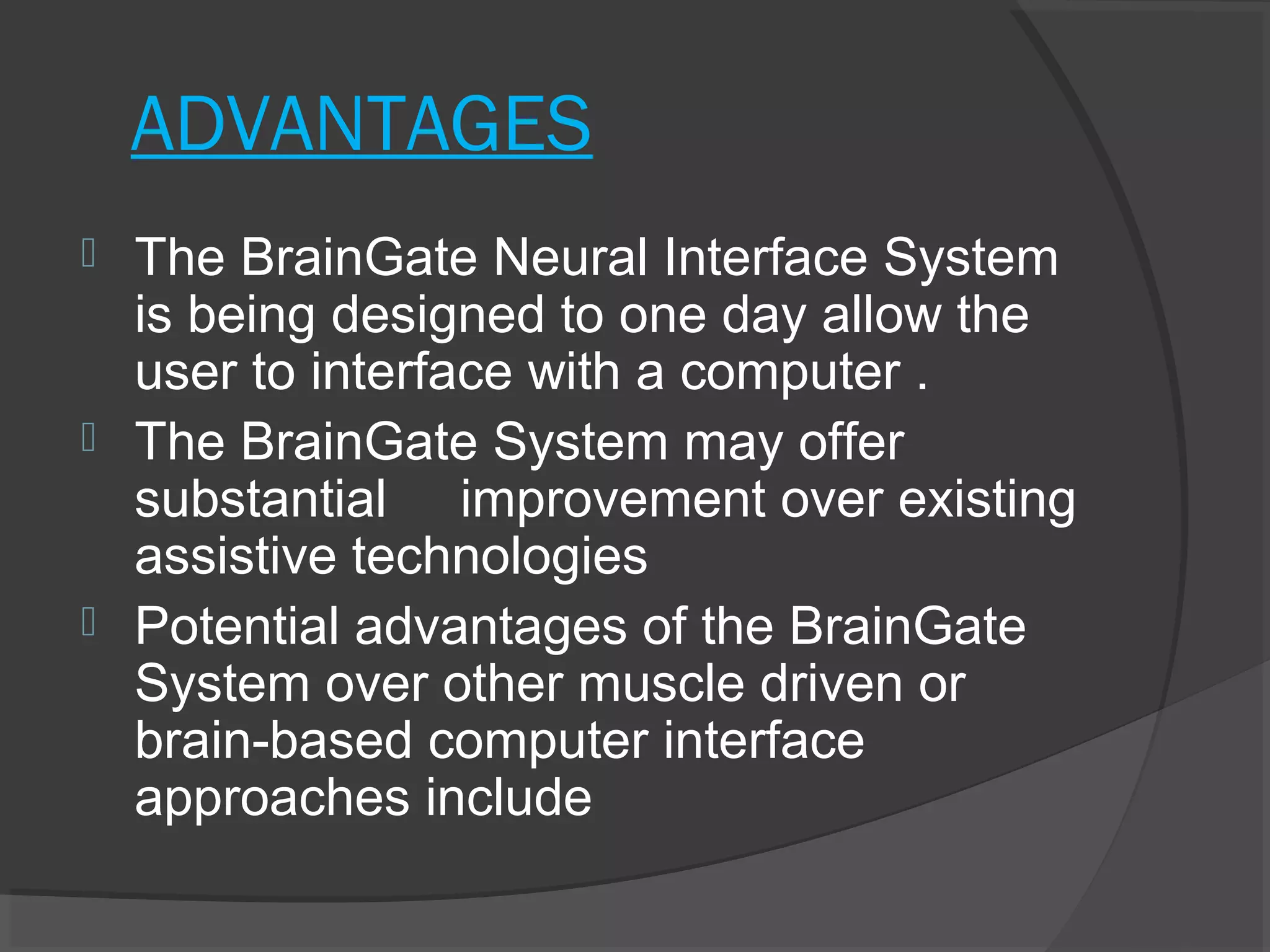 ADVANTAGES
 The BrainGate Neural Interface System
  is being designed to one day allow the
  user to interface with a computer .
 The BrainGate System may offer
  substantial improvement over existing
  assistive technologies
 Potential advantages of the BrainGate
  System over other muscle driven or
  brain-based computer interface
  approaches include
 
