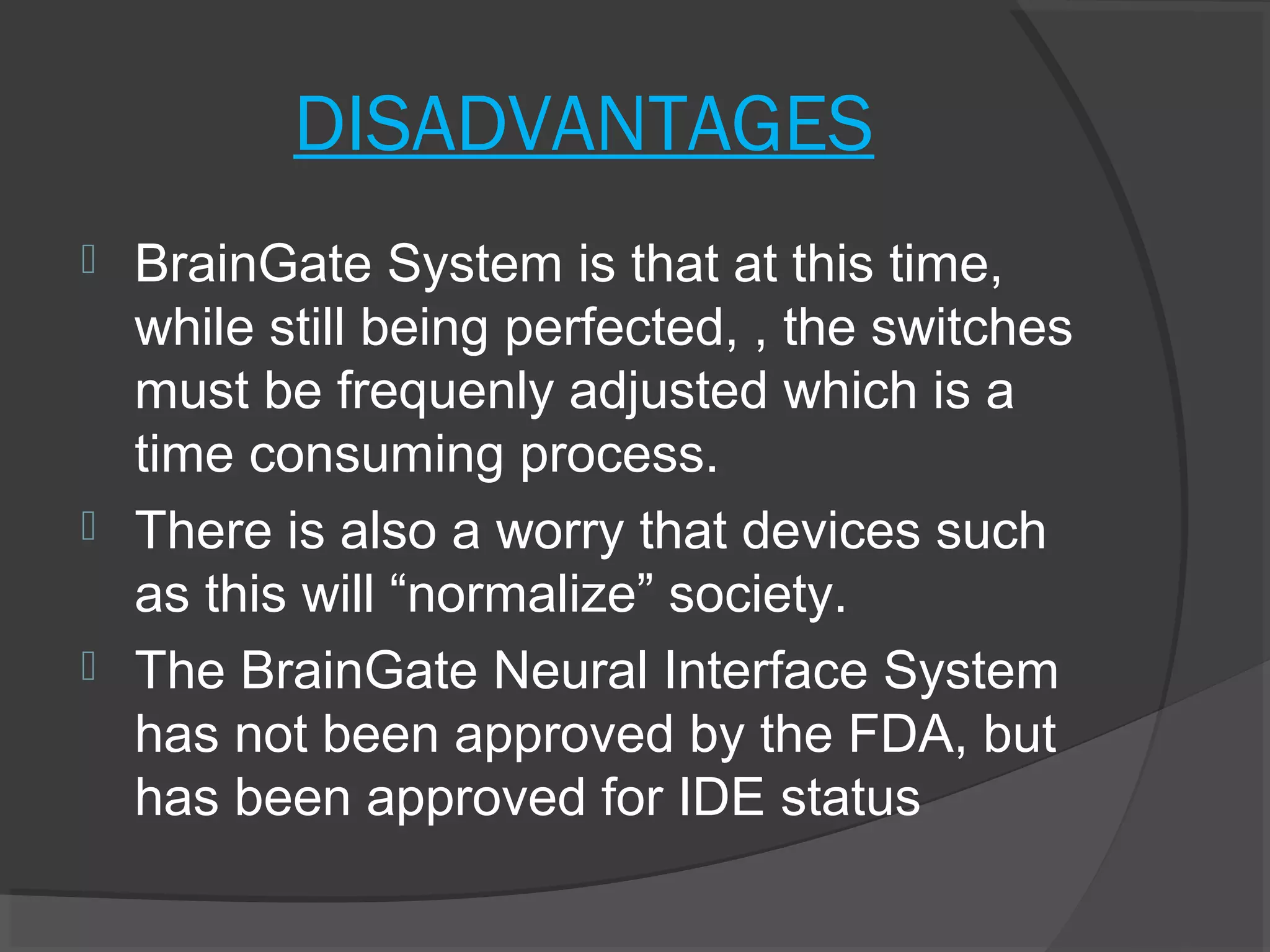 DISADVANTAGES
 BrainGate System is that at this time,
  while still being perfected, , the switches
  must be frequenly adjusted which is a
  time consuming process.
 There is also a worry that devices such
  as this will “normalize” society.
 The BrainGate Neural Interface System
  has not been approved by the FDA, but
  has been approved for IDE status
 