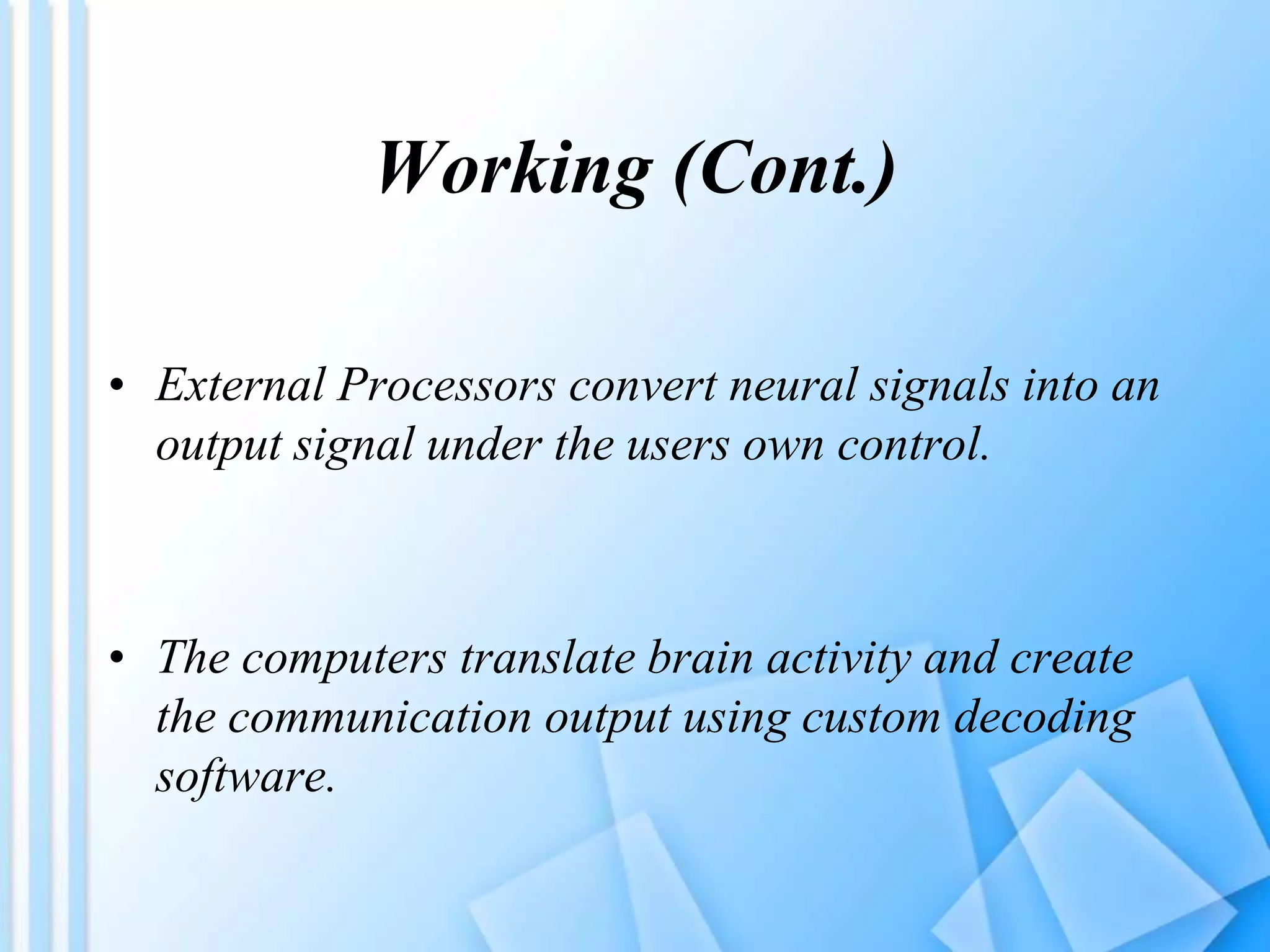 Working (Cont.)
• External Processors convert neural signals into an
output signal under the users own control.
• The computers translate brain activity and create
the communication output using custom decoding
software.
 