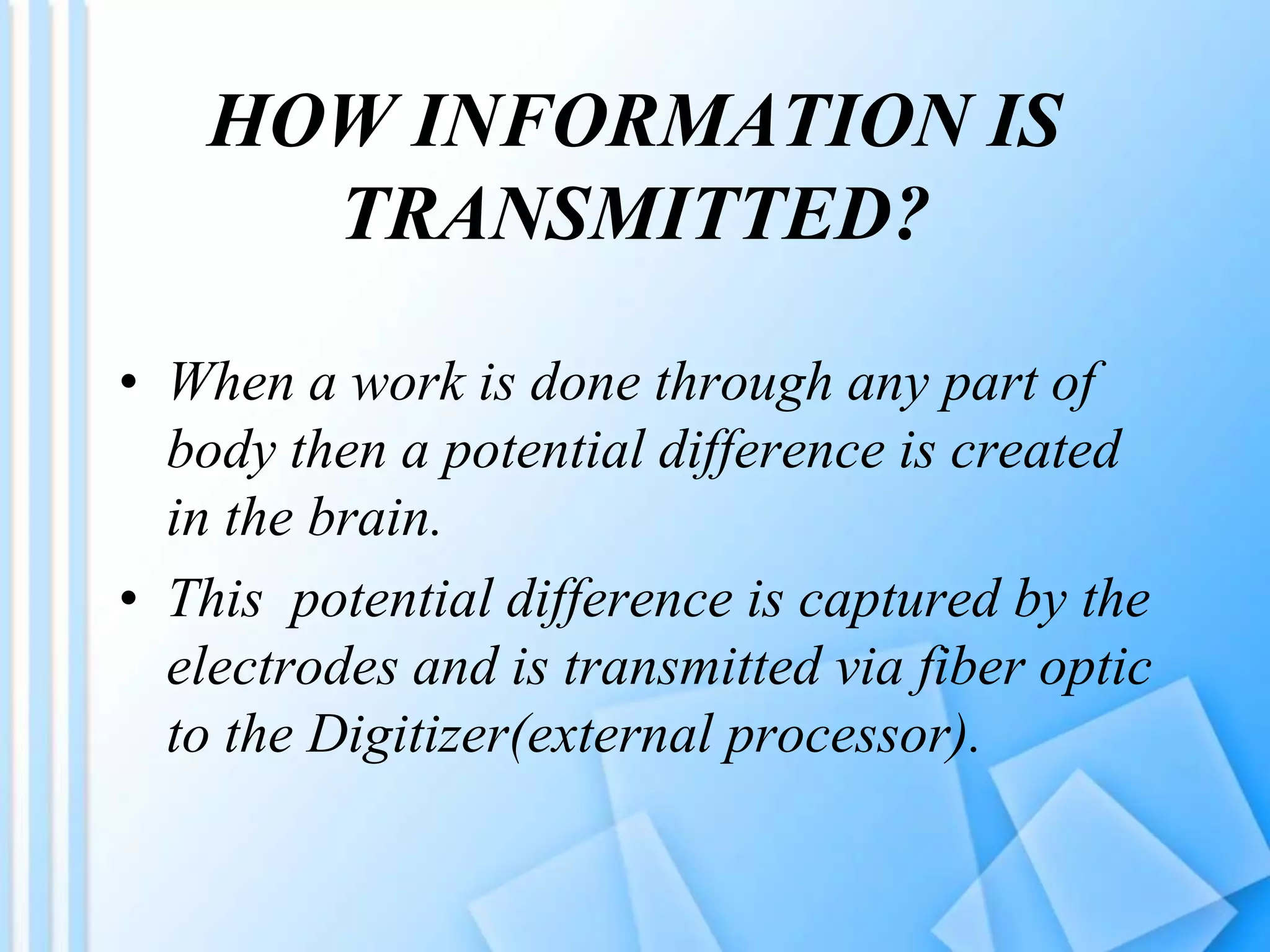 HOW INFORMATION IS
TRANSMITTED?
• When a work is done through any part of
body then a potential difference is created
in the brain.
• This potential difference is captured by the
electrodes and is transmitted via fiber optic
to the Digitizer(external processor).
 