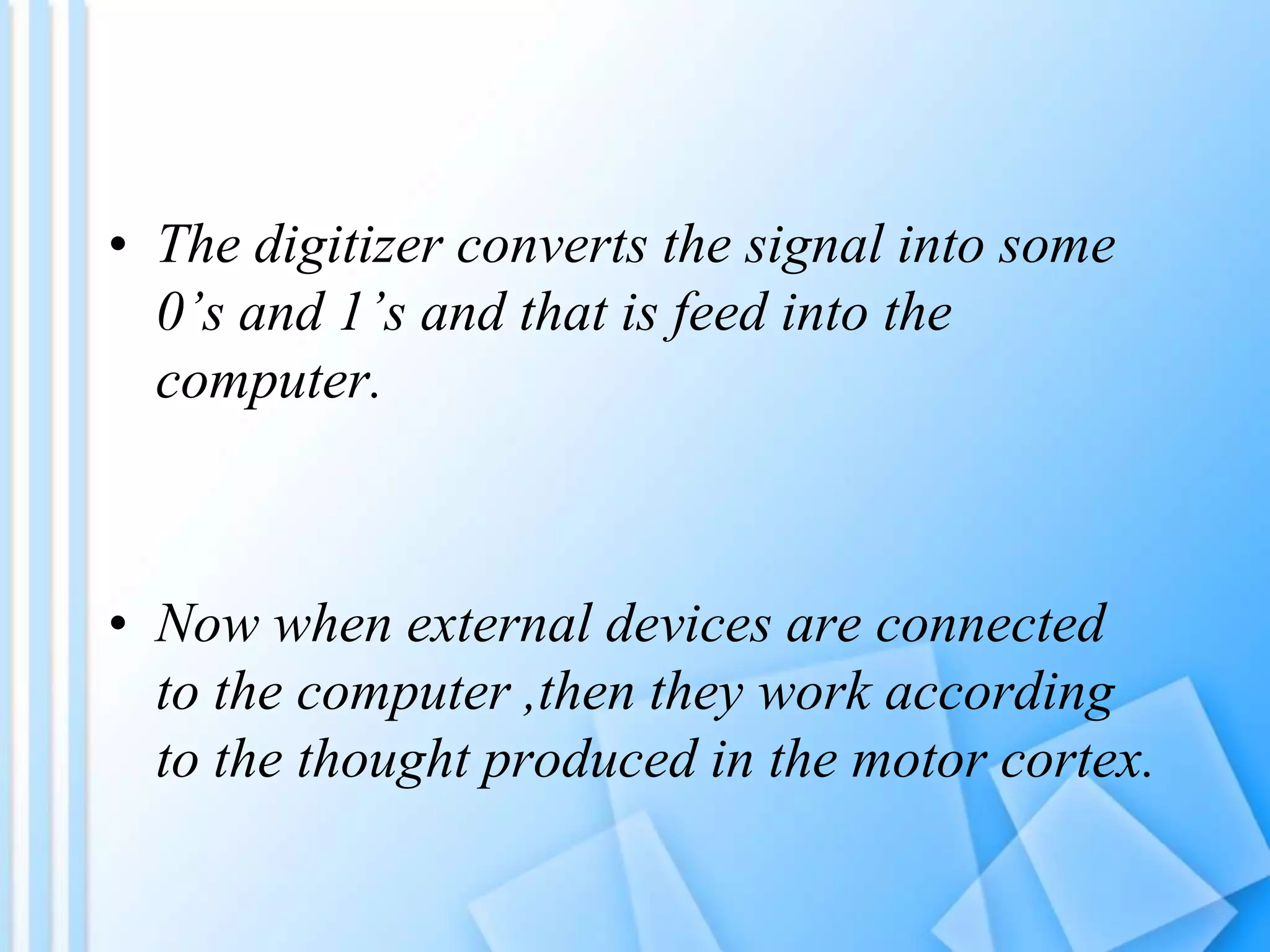 • The digitizer converts the signal into some
0’s and 1’s and that is feed into the
computer.
• Now when external devices are connected
to the computer ,then they work according
to the thought produced in the motor cortex.
 
