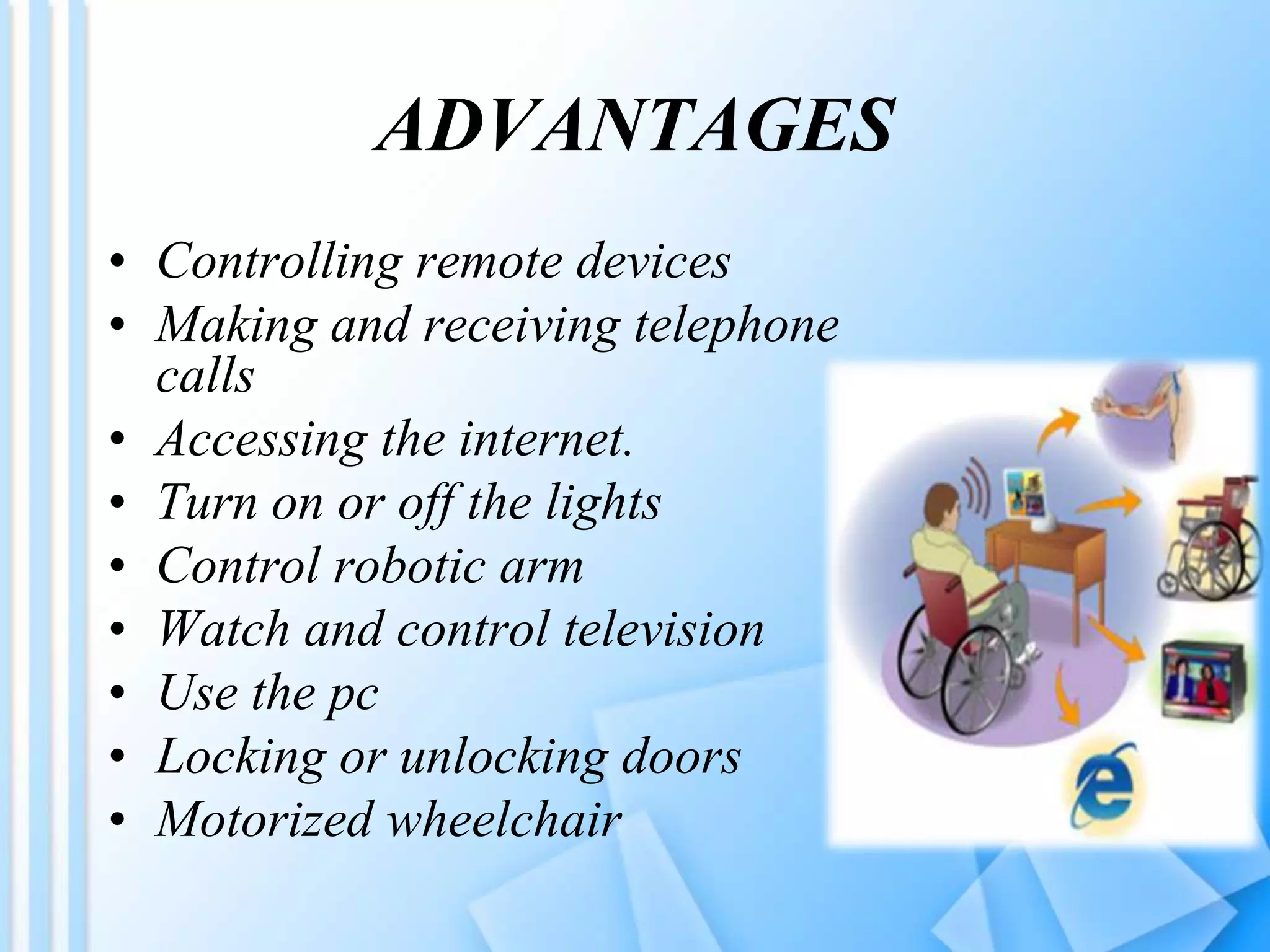 ADVANTAGES
• Controlling remote devices
• Making and receiving telephone
calls
• Accessing the internet.
• Turn on or off the lights
• Control robotic arm
• Watch and control television
• Use the pc
• Locking or unlocking doors
• Motorized wheelchair
 