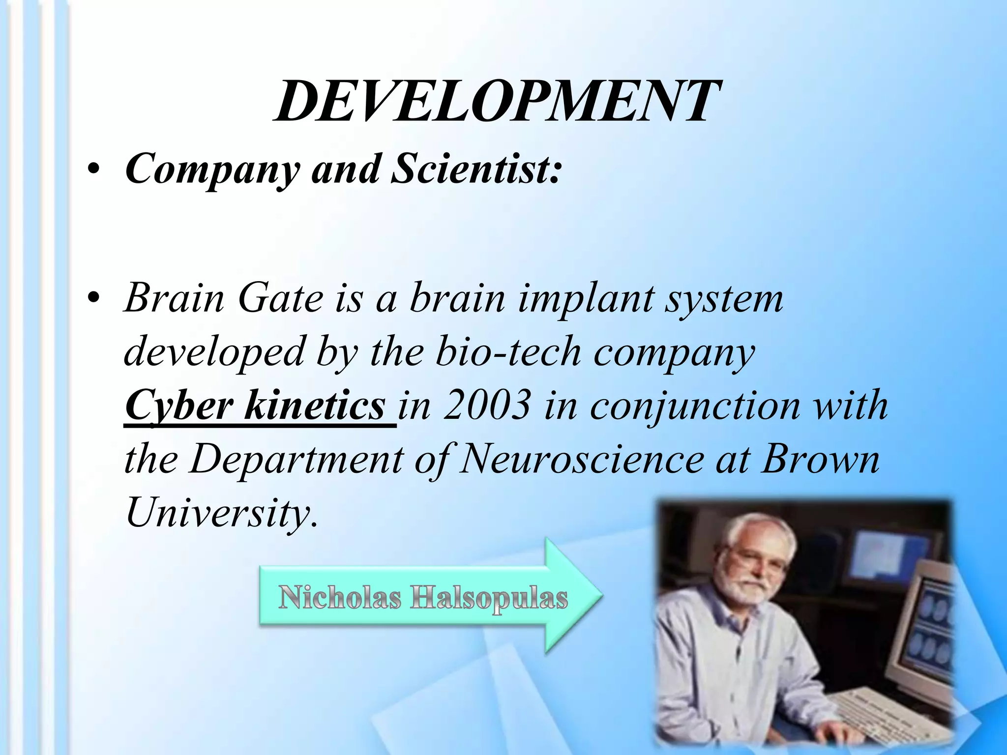 DEVELOPMENT
• Company and Scientist:
• Brain Gate is a brain implant system
developed by the bio-tech company
Cyber kinetics in 2003 in conjunction with
the Department of Neuroscience at Brown
University.
 