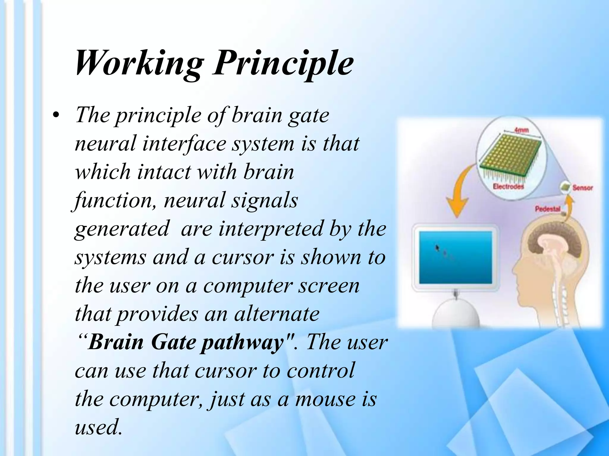 Working Principle
• The principle of brain gate
neural interface system is that
which intact with brain
function, neural signals
generated are interpreted by the
systems and a cursor is shown to
the user on a computer screen
that provides an alternate
“Brain Gate pathway". The user
can use that cursor to control
the computer, just as a mouse is
used.
 
