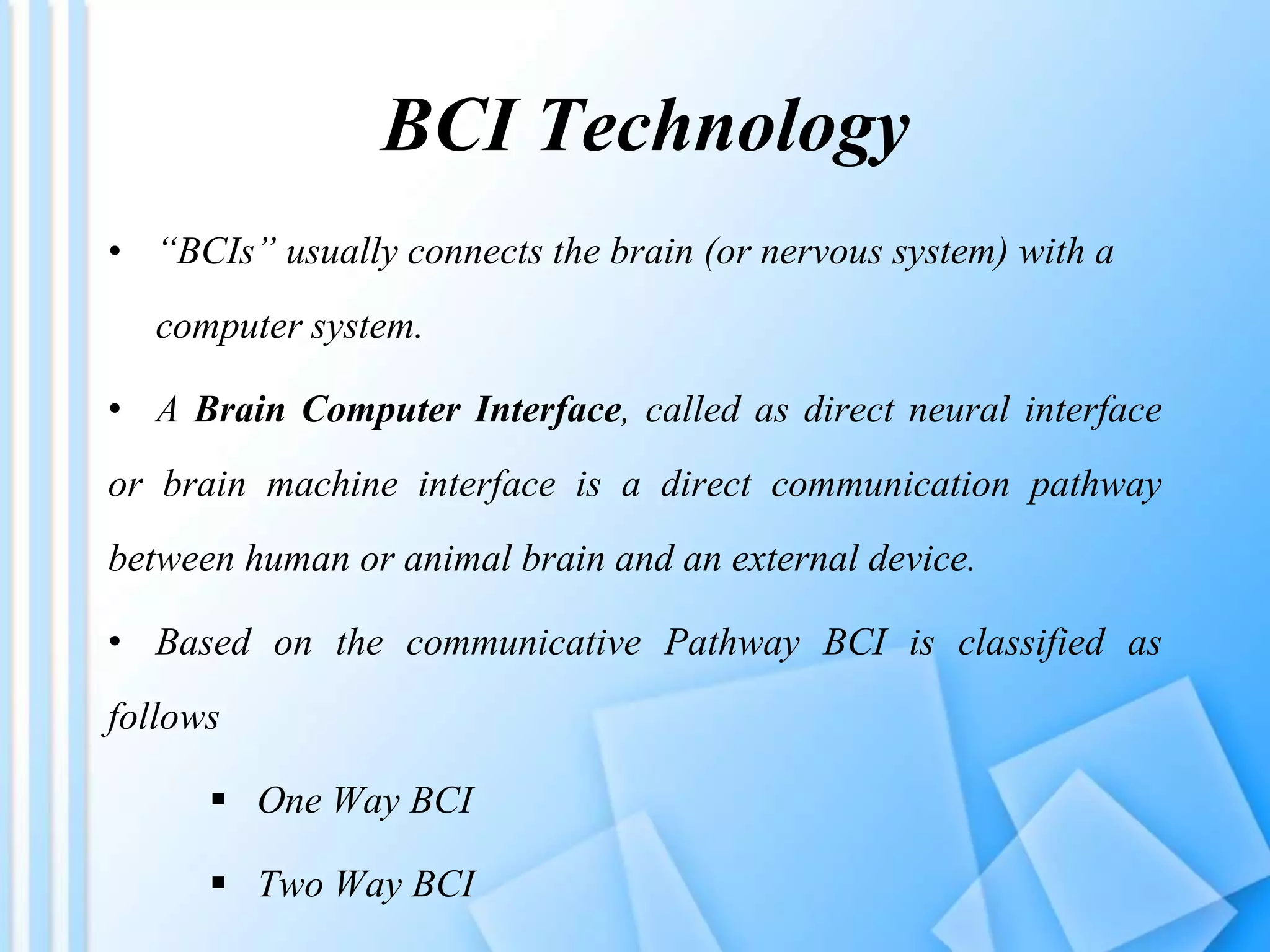 BCI Technology
• “BCIs” usually connects the brain (or nervous system) with a
computer system.
• A Brain Computer Interface, called as direct neural interface
or brain machine interface is a direct communication pathway
between human or animal brain and an external device.
• Based on the communicative Pathway BCI is classified as
follows
 One Way BCI
 Two Way BCI
 