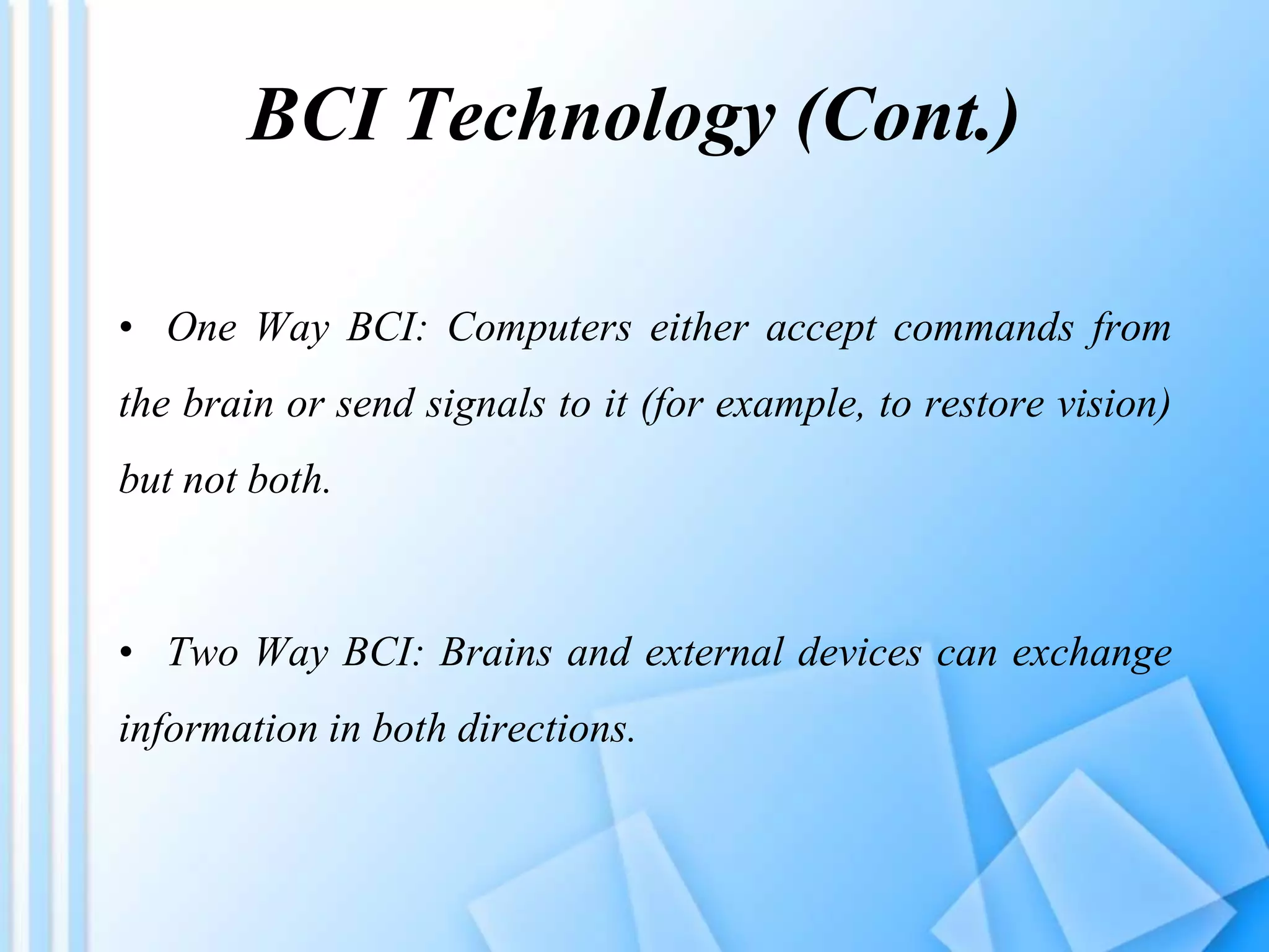 BCI Technology (Cont.)
• One Way BCI: Computers either accept commands from
the brain or send signals to it (for example, to restore vision)
but not both.
• Two Way BCI: Brains and external devices can exchange
information in both directions.
 