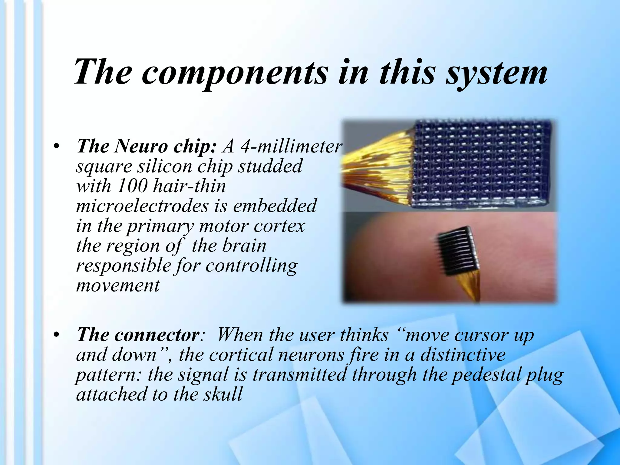 • The Neuro chip: A 4-millimeter
square silicon chip studded
with 100 hair-thin
microelectrodes is embedded
in the primary motor cortex
the region of the brain
responsible for controlling
movement
• The connector: When the user thinks “move cursor up
and down”, the cortical neurons fire in a distinctive
pattern: the signal is transmitted through the pedestal plug
attached to the skull
The components in this system
 