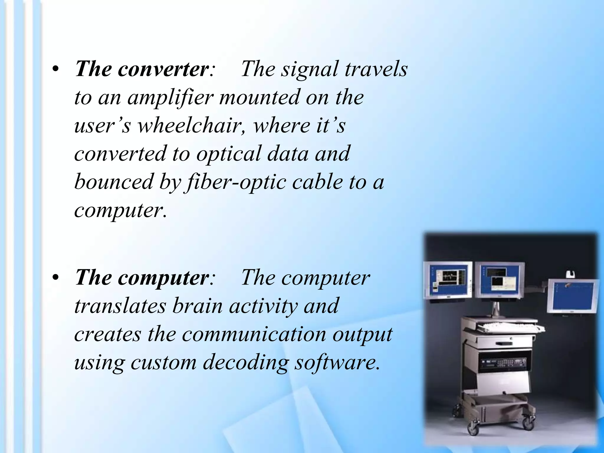 • The converter: The signal travels
to an amplifier mounted on the
user’s wheelchair, where it’s
converted to optical data and
bounced by fiber-optic cable to a
computer.
• The computer: The computer
translates brain activity and
creates the communication output
using custom decoding software.
 