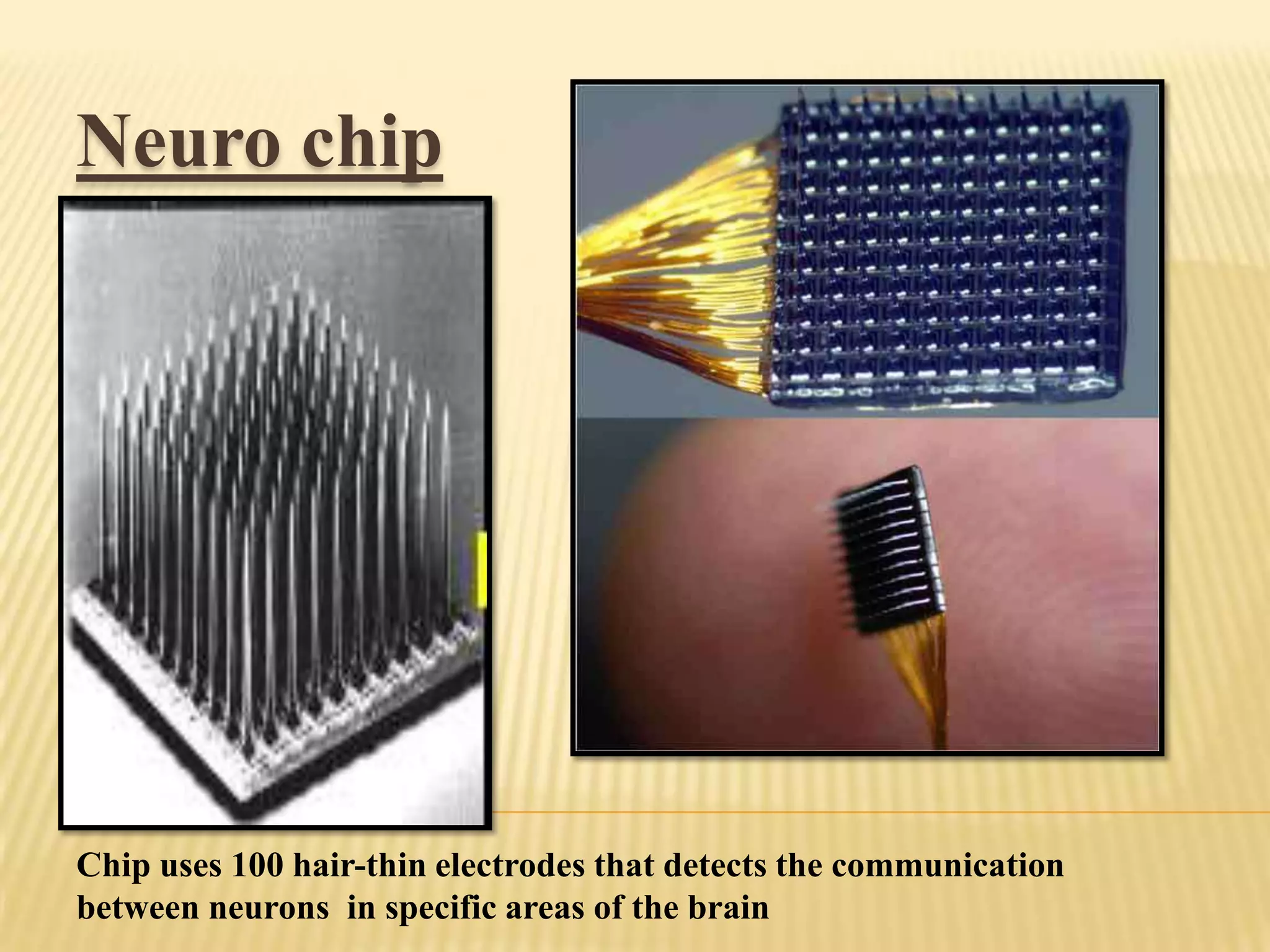 Neuro chip

NEURO CHIP
Chip uses 100 hair-thin electrodes that detects the communication
between neurons in specific areas of the brain

 