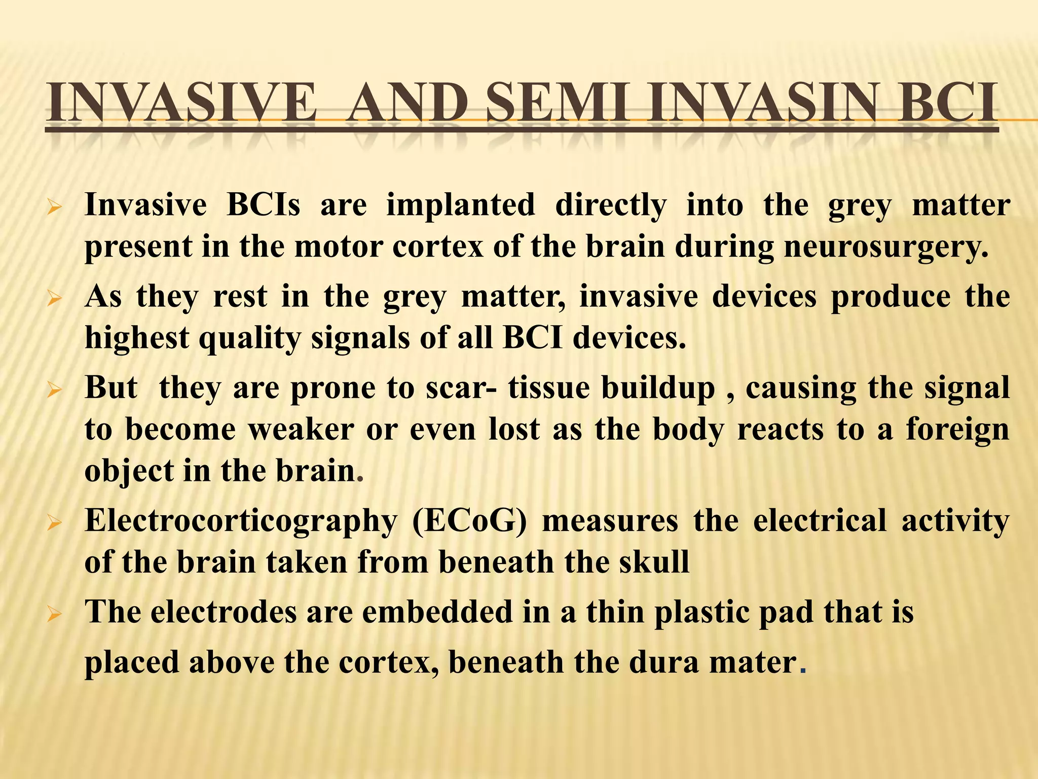 INVASIVE AND SEMI INVASIN BCI










Invasive BCIs are implanted directly into the grey matter
present in the motor cortex of the brain during neurosurgery.
As they rest in the grey matter, invasive devices produce the
highest quality signals of all BCI devices.
But they are prone to scar- tissue buildup , causing the signal
to become weaker or even lost as the body reacts to a foreign
object in the brain.
Electrocorticography (ECoG) measures the electrical activity
of the brain taken from beneath the skull
The electrodes are embedded in a thin plastic pad that is
placed above the cortex, beneath the dura mater.

 
