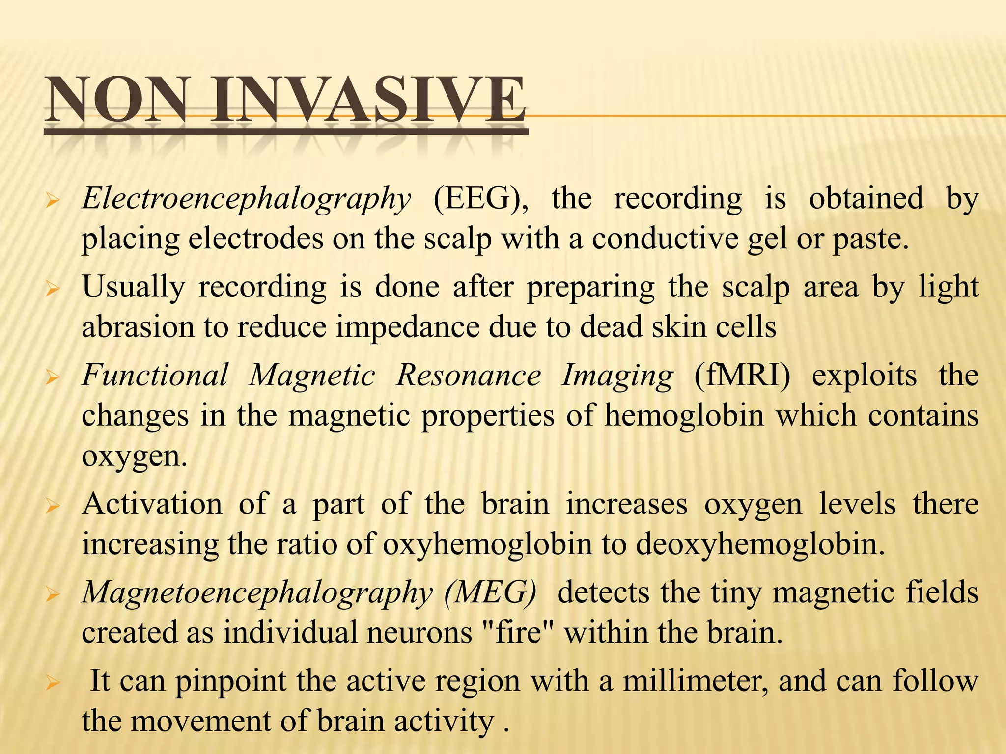NON INVASIVE












Electroencephalography (EEG), the recording is obtained by
placing electrodes on the scalp with a conductive gel or paste.
Usually recording is done after preparing the scalp area by light
abrasion to reduce impedance due to dead skin cells
Functional Magnetic Resonance Imaging (fMRI) exploits the
changes in the magnetic properties of hemoglobin which contains
oxygen.
Activation of a part of the brain increases oxygen levels there
increasing the ratio of oxyhemoglobin to deoxyhemoglobin.
Magnetoencephalography (MEG) detects the tiny magnetic fields
created as individual neurons "fire" within the brain.
It can pinpoint the active region with a millimeter, and can follow
the movement of brain activity .

 