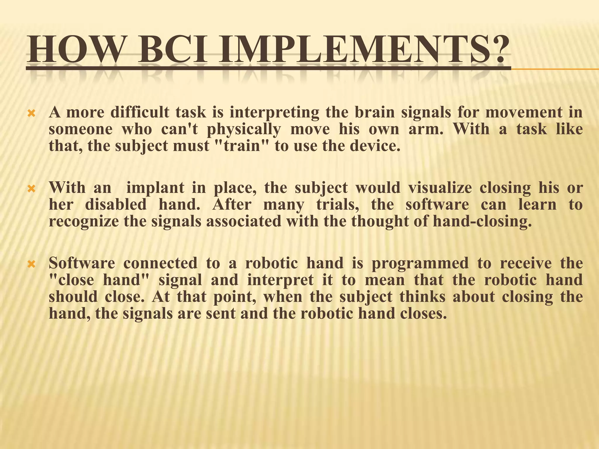 HOW BCI IMPLEMENTS?


A more difficult task is interpreting the brain signals for movement in
someone who can't physically move his own arm. With a task like
that, the subject must "train" to use the device.



With an implant in place, the subject would visualize closing his or
her disabled hand. After many trials, the software can learn to
recognize the signals associated with the thought of hand-closing.



Software connected to a robotic hand is programmed to receive the
"close hand" signal and interpret it to mean that the robotic hand
should close. At that point, when the subject thinks about closing the
hand, the signals are sent and the robotic hand closes.

 