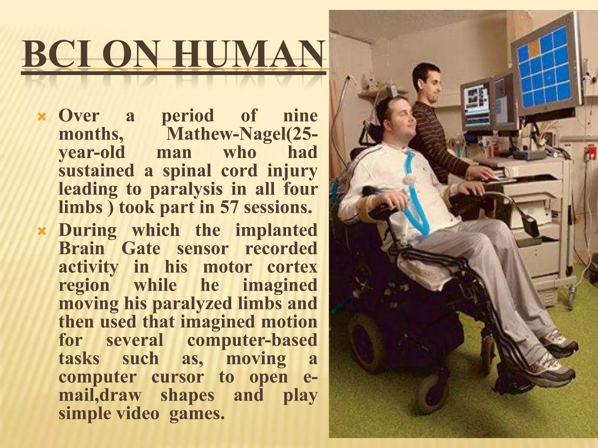 BCI ON HUMAN




Over a period of nine
months,
Mathew-Nagel(25year-old
man
who
had
sustained a spinal cord injury
leading to paralysis in all four
limbs ) took part in 57 sessions.
During which the implanted
Brain Gate sensor recorded
activity in his motor cortex
region while he imagined
moving his paralyzed limbs and
then used that imagined motion
for several computer-based
tasks such as, moving a
computer cursor to open email,draw shapes and play
simple video games.

 