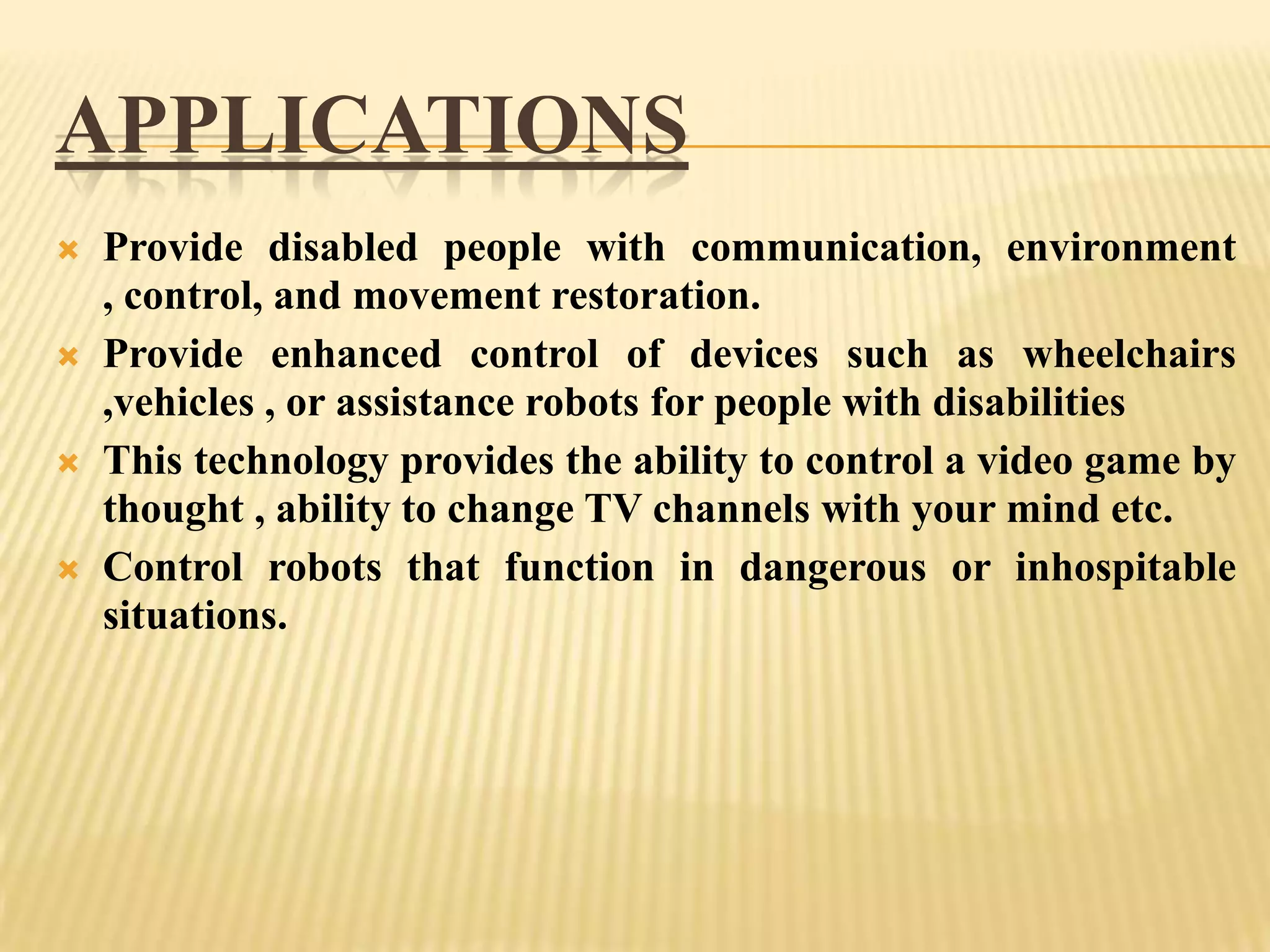 APPLICATIONS








Provide disabled people with communication, environment
, control, and movement restoration.
Provide enhanced control of devices such as wheelchairs
,vehicles , or assistance robots for people with disabilities
This technology provides the ability to control a video game by
thought , ability to change TV channels with your mind etc.
Control robots that function in dangerous or inhospitable
situations.

 