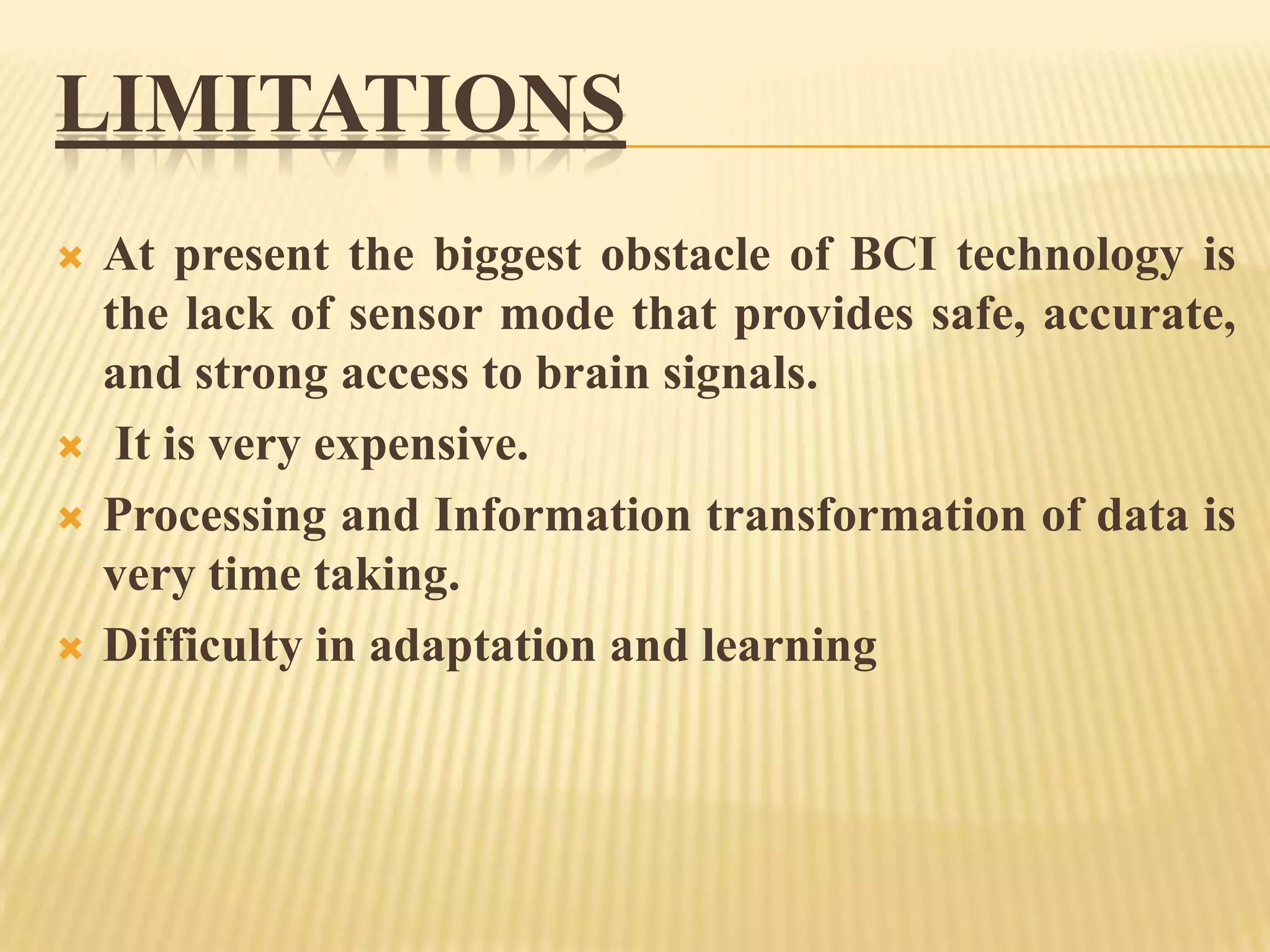 LIMITATIONS







At present the biggest obstacle of BCI technology is
the lack of sensor mode that provides safe, accurate,
and strong access to brain signals.
It is very expensive.
Processing and Information transformation of data is
very time taking.
Difficulty in adaptation and learning

 