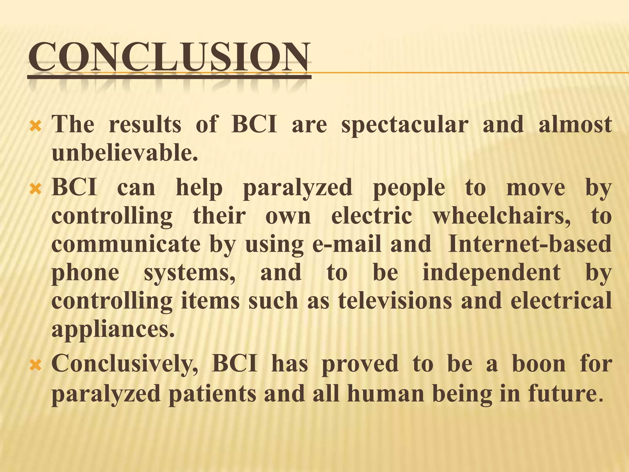 CONCLUSION
The results of BCI are spectacular and almost
unbelievable.
 BCI can help paralyzed people to move by
controlling their own electric wheelchairs, to
communicate by using e-mail and Internet-based
phone systems, and to be independent by
controlling items such as televisions and electrical
appliances.
 Conclusively, BCI has proved to be a boon for
paralyzed patients and all human being in future.


 