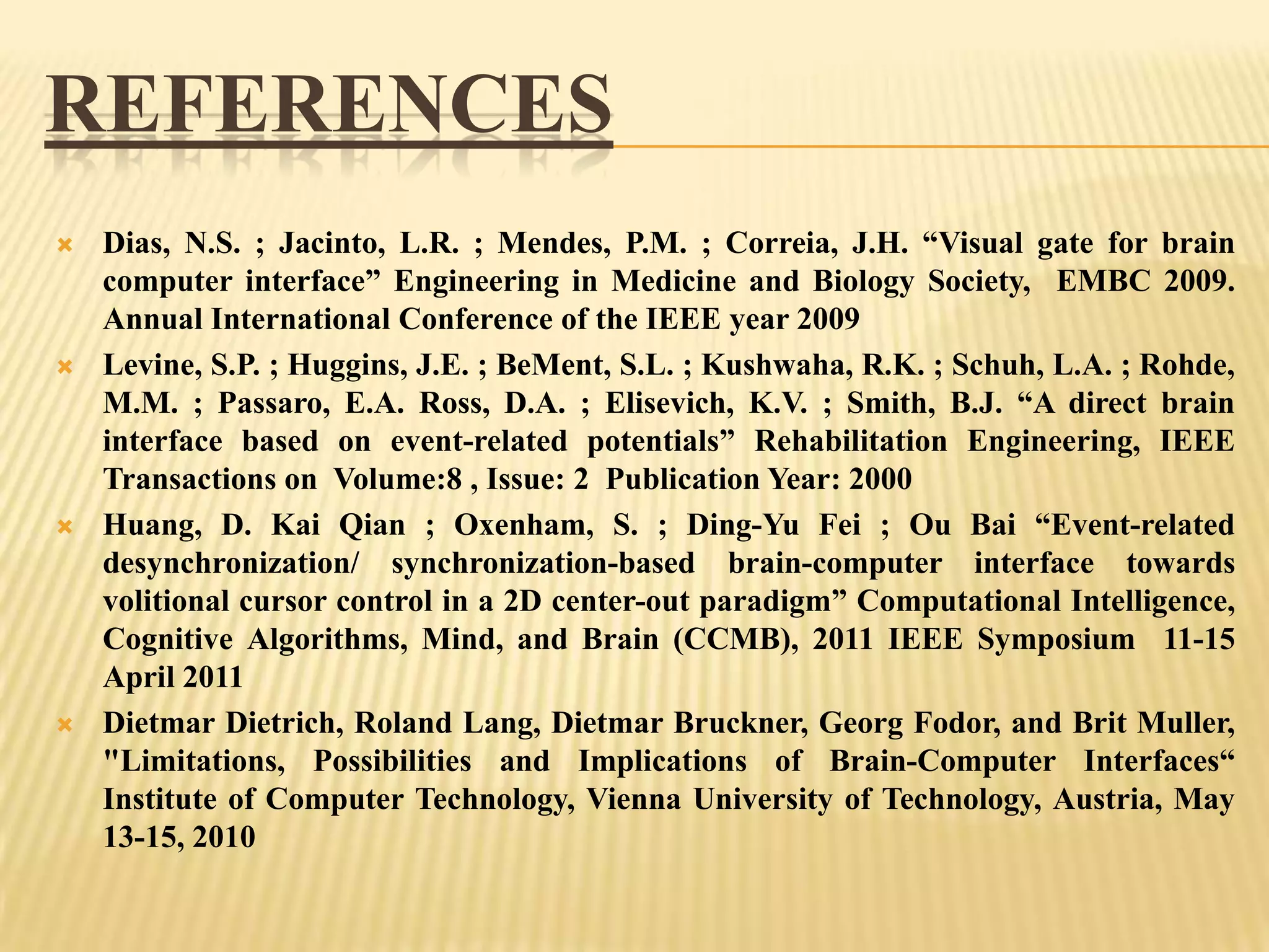 REFERENCES








Dias, N.S. ; Jacinto, L.R. ; Mendes, P.M. ; Correia, J.H. “Visual gate for brain
computer interface” Engineering in Medicine and Biology Society, EMBC 2009.
Annual International Conference of the IEEE year 2009
Levine, S.P. ; Huggins, J.E. ; BeMent, S.L. ; Kushwaha, R.K. ; Schuh, L.A. ; Rohde,
M.M. ; Passaro, E.A. Ross, D.A. ; Elisevich, K.V. ; Smith, B.J. “A direct brain
interface based on event-related potentials” Rehabilitation Engineering, IEEE
Transactions on Volume:8 , Issue: 2 Publication Year: 2000
Huang, D. Kai Qian ; Oxenham, S. ; Ding-Yu Fei ; Ou Bai “Event-related
desynchronization/ synchronization-based brain-computer interface towards
volitional cursor control in a 2D center-out paradigm” Computational Intelligence,
Cognitive Algorithms, Mind, and Brain (CCMB), 2011 IEEE Symposium 11-15
April 2011
Dietmar Dietrich, Roland Lang, Dietmar Bruckner, Georg Fodor, and Brit Muller,
"Limitations, Possibilities and Implications of Brain-Computer Interfaces“
Institute of Computer Technology, Vienna University of Technology, Austria, May
13-15, 2010

 
