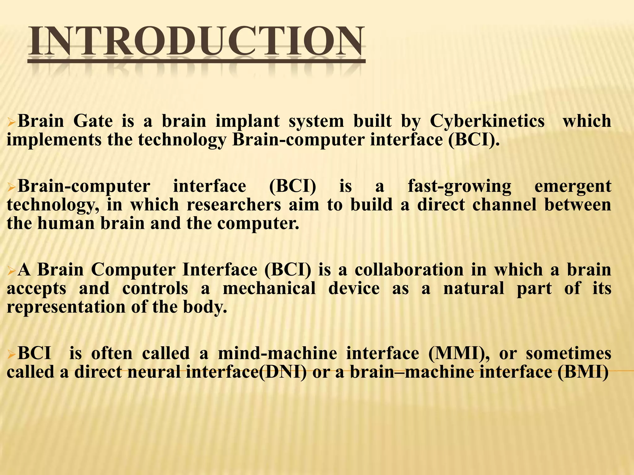 INTRODUCTION
Brain

Gate is a brain implant system built by Cyberkinetics which
implements the technology Brain-computer interface (BCI).
Brain-computer

interface (BCI) is a fast-growing emergent
technology, in which researchers aim to build a direct channel between
the human brain and the computer.
A

Brain Computer Interface (BCI) is a collaboration in which a brain
accepts and controls a mechanical device as a natural part of its
representation of the body.
BCI

is often called a mind-machine interface (MMI), or sometimes
called a direct neural interface(DNI) or a brain–machine interface (BMI)

 