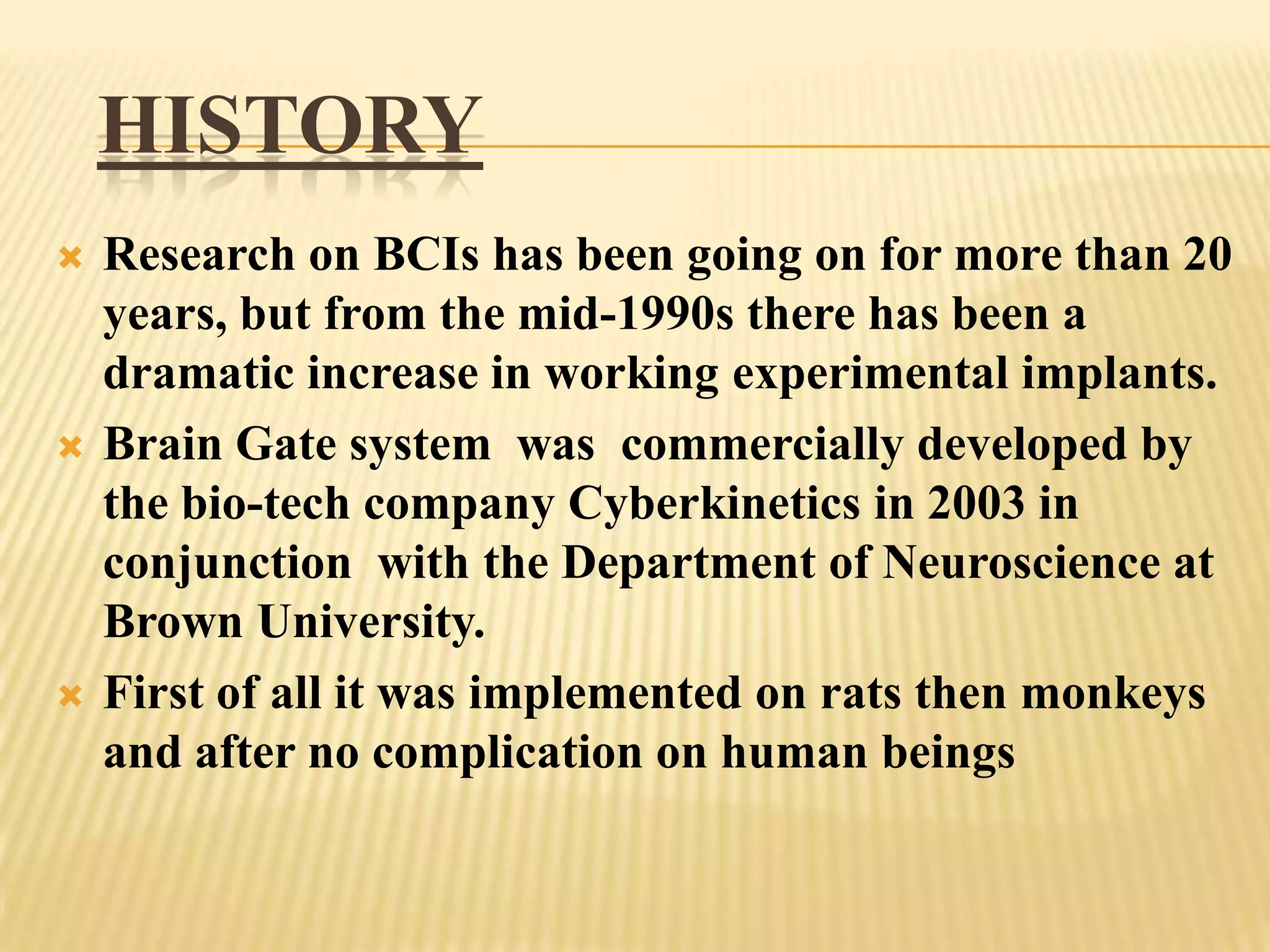 HISTORY






Research on BCIs has been going on for more than 20
years, but from the mid-1990s there has been a
dramatic increase in working experimental implants.
Brain Gate system was commercially developed by
the bio-tech company Cyberkinetics in 2003 in
conjunction with the Department of Neuroscience at
Brown University.
First of all it was implemented on rats then monkeys
and after no complication on human beings

 