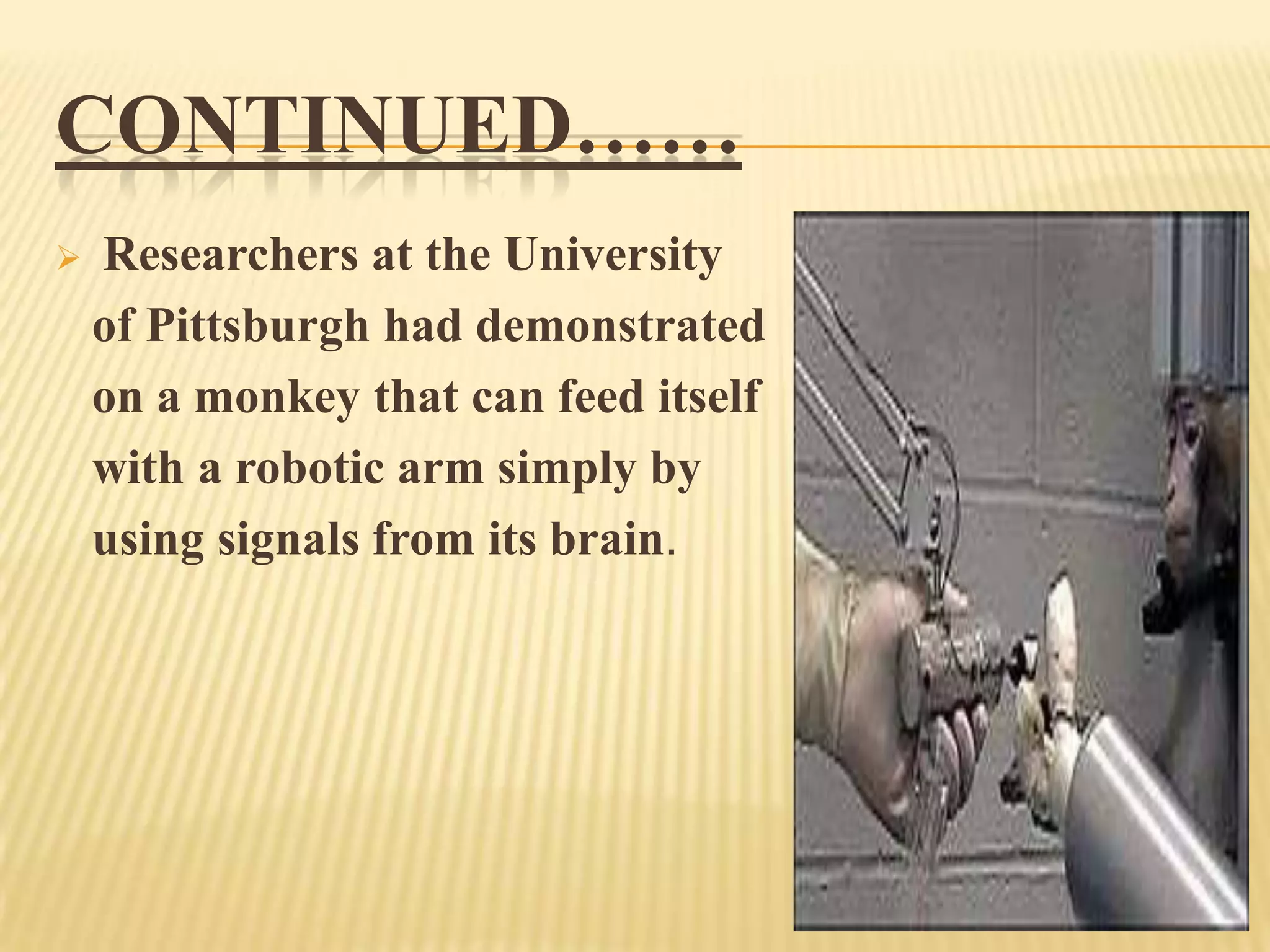 CONTINUED……


Researchers at the University
of Pittsburgh had demonstrated
on a monkey that can feed itself
with a robotic arm simply by
using signals from its brain.

 
