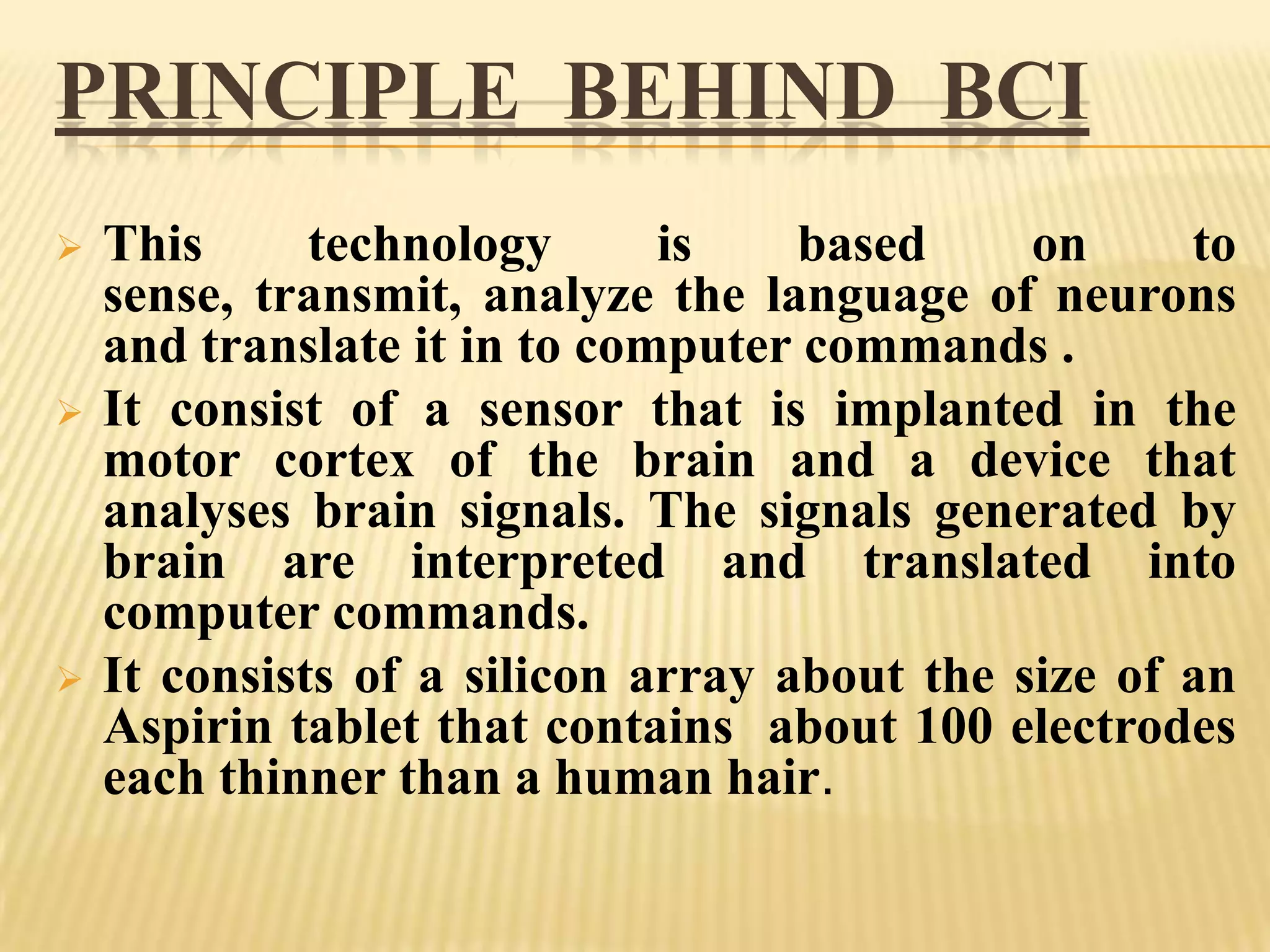PRINCIPLE BEHIND BCI






This
technology
is
based
on
to
sense, transmit, analyze the language of neurons
and translate it in to computer commands .
It consist of a sensor that is implanted in the
motor cortex of the brain and a device that
analyses brain signals. The signals generated by
brain are interpreted and translated into
computer commands.
It consists of a silicon array about the size of an
Aspirin tablet that contains about 100 electrodes
each thinner than a human hair.

 