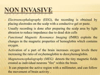NON INVASIVE












Electroencephalography (EEG), the recording is obtained by
placing electrodes on the scalp with a conductive gel or paste.
Usually recording is done after preparing the scalp area by light
abrasion to reduce impedance due to dead skin cells
Functional Magnetic Resonance Imaging (fMRI) exploits the
changes in the magnetic properties of hemoglobin which contains
oxygen.
Activation of a part of the brain increases oxygen levels there
increasing the ratio of oxyhemoglobin to deoxyhemoglobin.
Magnetoencephalography (MEG) detects the tiny magnetic fields
created as individual neurons "fire" within the brain.
It can pinpoint the active region with a millimeter, and can follow
the movement of brain activity .

 