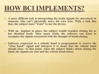 HOW BCI IMPLEMENTS?


A more difficult task is interpreting the brain signals for movement in
someone who can't physically move his own arm. With a task like
that, the subject must "train" to use the device.



With an implant in place, the subject would visualize closing his or
her disabled hand. After many trials, the software can learn to
recognize the signals associated with the thought of hand-closing.



Software connected to a robotic hand is programmed to receive the
"close hand" signal and interpret it to mean that the robotic hand
should close. At that point, when the subject thinks about closing the
hand, the signals are sent and the robotic hand closes.

 