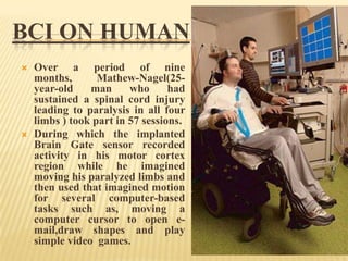 BCI ON HUMAN




Over a period of nine
months,
Mathew-Nagel(25year-old
man
who
had
sustained a spinal cord injury
leading to paralysis in all four
limbs ) took part in 57 sessions.
During which the implanted
Brain Gate sensor recorded
activity in his motor cortex
region while he imagined
moving his paralyzed limbs and
then used that imagined motion
for several computer-based
tasks such as, moving a
computer cursor to open email,draw shapes and play
simple video games.

 