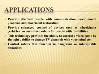 APPLICATIONS








Provide disabled people with communication, environment
, control, and movement restoration.
Provide enhanced control of devices such as wheelchairs
,vehicles , or assistance robots for people with disabilities
This technology provides the ability to control a video game by
thought , ability to change TV channels with your mind etc.
Control robots that function in dangerous or inhospitable
situations.

 