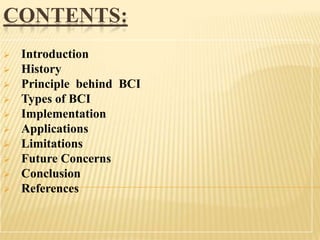 CONTENTS:












Introduction
History
Principle behind BCI
Types of BCI
Implementation
Applications
Limitations
Future Concerns
Conclusion
References

 