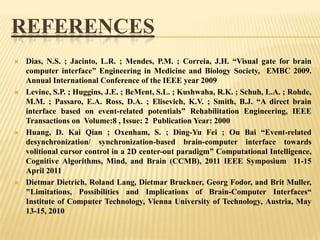 REFERENCES








Dias, N.S. ; Jacinto, L.R. ; Mendes, P.M. ; Correia, J.H. “Visual gate for brain
computer interface” Engineering in Medicine and Biology Society, EMBC 2009.
Annual International Conference of the IEEE year 2009
Levine, S.P. ; Huggins, J.E. ; BeMent, S.L. ; Kushwaha, R.K. ; Schuh, L.A. ; Rohde,
M.M. ; Passaro, E.A. Ross, D.A. ; Elisevich, K.V. ; Smith, B.J. “A direct brain
interface based on event-related potentials” Rehabilitation Engineering, IEEE
Transactions on Volume:8 , Issue: 2 Publication Year: 2000
Huang, D. Kai Qian ; Oxenham, S. ; Ding-Yu Fei ; Ou Bai “Event-related
desynchronization/ synchronization-based brain-computer interface towards
volitional cursor control in a 2D center-out paradigm” Computational Intelligence,
Cognitive Algorithms, Mind, and Brain (CCMB), 2011 IEEE Symposium 11-15
April 2011
Dietmar Dietrich, Roland Lang, Dietmar Bruckner, Georg Fodor, and Brit Muller,
"Limitations, Possibilities and Implications of Brain-Computer Interfaces“
Institute of Computer Technology, Vienna University of Technology, Austria, May
13-15, 2010

 