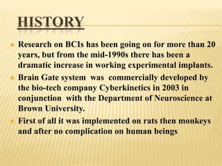 HISTORY






Research on BCIs has been going on for more than 20
years, but from the mid-1990s there has been a
dramatic increase in working experimental implants.
Brain Gate system was commercially developed by
the bio-tech company Cyberkinetics in 2003 in
conjunction with the Department of Neuroscience at
Brown University.
First of all it was implemented on rats then monkeys
and after no complication on human beings

 