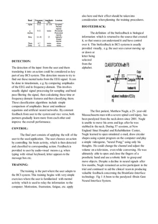 DETECTION:
The detection of the input from the user and them
translating it into an action could be considered as key
part of any BCI system. This detection means to try to
find out these mental tasks from the EEG signal. It can
be done in timedomain, e.g. by comparing amplitudes
of the EEG and in frequency-domain. This involves
usually digital signal processing for sampling and band
pass filtering the signal, then calculating these time or
frequency domain features and then classifying them.
These classification algorithms include simple
comparison of amplitudes linear and nonlinear
equations and artificial neural networks. By constant
feedback from user to the system and vice versa,both
partners gradually learn more from each other and
improve the overall performance.
CONTROL:
The final part consists of applying the will of the
user to the used application. The user chooses an action
by controlling his brain activity, which is then detected
and classified to corresponding action. Feedback is
provided to user by audio-visual means e.g. when
typing with virtual keyboard, letter appears to the
message box etc.
TRAINING:
The training is the part where the user adapts to
the BCI system. This training begins with very simple
exercises where the user is familiarized with mental
activity which is used to relay the information to the
computer. Motivation, frustration, fatigue, etc. apply
also here and their effect should be taken into
consideration when planning the training procedures.
BIO FEEDBACK:
The definition of the biofeedback is biological
information which is returned to the source that created
it, so that source can understand it and have control
over it. This biofeedback in BCI systems is usually
provided visually, e.g. the user sees cursor moving up
or down or
letter being
selected
from the
alphabet.
The first patient, Matthew Nagle, a 25- year-old
Massachusetts man with a severe spinal cord injury, has
been paralyzed from the neck down since 2001. Nagle
is unable to move his arms and legs after he was
stabbed in the neck. During 57 sessions, at New
England Sinai Hospital and Rehabilitation Center,
Nagle learned to open simulated e-mail, draw circular
shapes using a paint program on the computer and play
a simple videogame, "neural Pong," using only his
thoughts. He could change the channel and adjust the
volume on a television, even while conversing. He was
ultimately able to open and close the fingers of a
prosthetic hand and use a robotic limb to grasp and
move objects. Despite a decline in neural signals after
few months, Nagle remained an active participant in the
trial and continued to aid the clinical team in producing
valuable feedback concerning the BrainGate-Interface
technology. Fig 1 A boon to the paralyzed -Brain Gate
Neural Interface System.
 