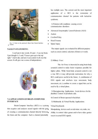a
NAGLE’S STATEMENT:
I can't put it into words. It's just—I use my brain.
I just thought it. I said, "Cursor goes up to the top
right." And it did, and now I can control it all over the
screen. It will give me a sense of independence.
7.4 APPLICATIONS OF BRAIN-COMPUTER
INTERFACE
Brain-Computer Interface (BCI) is a system
that acquires and analyses neural signals with the goal
of creating a communication channel directly between
the brain and the computer. Such a channel potentially
has multiple uses. The current and the most important
application of a BCI is the restoration of
communication channel for patients with locked-in-
syndrome.
1) Patients with conditions causing severe
communication disorders:
 Advanced Amyotrophic LateralSclerosis (ALS)
 Autism
 CerebralPalsy
 Head Trauma
 Spinal Injury
The output signals are evaluated for different purpose
such as cursor control, selection of letters or words.
2) Military Uses:
The Air Force is interested in using brain-body
actuated control to make faster responses possible for
fighter pilots. While brain-body actuated control is not
a true BCI, it may still provide motivations for why a
BCI could prove useful in the future. A combination of
EEG signals and artefacts (eye movement, body
movement, etc.) combine to create a signal that can be
used to fly a virtual plane.
3) Bioengineering Applications: Assist devices for the
disabled. Control of prosthetic aids.
4) Control of Brain-operated wheelchair.
5) Multimedia & Virtual Reality Applications:
 Virtual Keyboards
 Manipulating devices such as television set,radio, etc.
 Ability to control video games and to have video games
reacts to actual EEG signals.
 