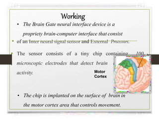 Working
• of an Inter neural signal sensor and External Processors.
• The sensor consists of a tiny chip containing 100
microscopic electrodes that detect brain cell electrical
activity.
• The Brain Gate neural interface device is a
propriety brain-computer interface that consist
• The chip is implanted on the surface of brain in
the motor cortex area that controls movement.
Motor
Cortex
 