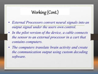 Working(Cont.)
• External Processors convert neural signals into an
output signal under the users own control.
• In the pilot version of the device, a cable connects
the sensor to an external processor in a cart that
contains computers.
• The computers translate brain activity and create
the communication output using custom decoding
software.
 
