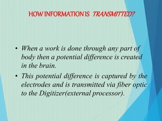 HOWINFORMATIONIS TRANSMITTED?
• When a work is done through any part of
body then a potential difference is created
in the brain.
• This potential difference is captured by the
electrodes and is transmitted via fiber optic
to the Digitizer(external processor).
 