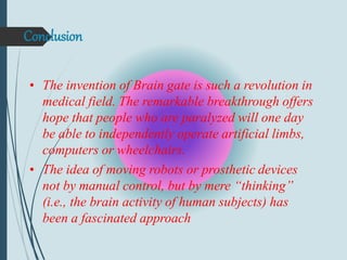 Conclusion
• The invention of Brain gate is such a revolution in
medical field. The remarkable breakthrough offers
hope that people who are paralyzed will one day
be able to independently operate artificial limbs,
computers or wheelchairs.
• The idea of moving robots or prosthetic devices
not by manual control, but by mere “thinking”
(i.e., the brain activity of human subjects) has
been a fascinated approach
 