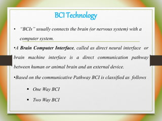 BCITechnology
• “BCIs” usually connects the brain (or nervous system) with a
computer system.
•A Brain Computer Interface, called as direct neural interface or
brain machine interface is a direct communication pathway
between human or animal brain and an external device.
•Based on the communicative Pathway BCI is classified as follows
 One Way BCI
 Two Way BCI
 
