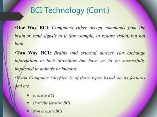 BCI Technology (Cont.)
•One Way BCI: Computers either accept commands from the
brain or send signals to it (for example, to restore vision) but not
both.
•Two Way BCI: Brains and external devices can exchange
information in both directions but have yet to be successfully
implanted in animals or humans.
•Brain Computer interface is of three types based on its features
and are
 Invasive BCI
 Partially Invasive BCI
 Non Invasive BCI
 