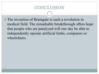 CONCLUSION
 The invention of Braingate is such a revolution in
medical field. The remarkable breakthrough offers hope
that people who are paralyzed will one day be able to
independently operate artificial limbs, computers or
wheelchairs.
 
