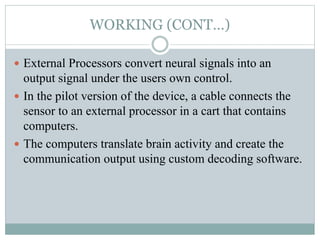 WORKING (CONT…)
 External Processors convert neural signals into an
output signal under the users own control.
 In the pilot version of the device, a cable connects the
sensor to an external processor in a cart that contains
computers.
 The computers translate brain activity and create the
communication output using custom decoding software.
 