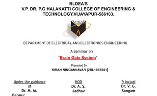 BLDEA’S
V.P. DR. P.G.HALAKATTI COLLEGE OF ENGINEERING &
TECHNOLOGY,VIJAYAPUR-586103.
DEPARTMENT OF ELECTRICAL AND ELECTRONICS ENGINEERING
A Seminar on
“Brain Gate System”
Presented By
KIRAN NINGANNAVAR [2BL19EE021]
Under the guidance
of
Dr. M. M.
HOD
Dr. A. S.
Jadhav
Principal
Dr. V. G.
Sangam
 
