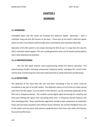 BRIAIN GATE SYTEM

DEPT. OF ECE

CHAPTER 5
WORKING

5.1 WORKING:
Embedded down into the cortex are hundred thin platinum tipped electrodes – each a
millimeter long and only 90 microns at the base . These pick up the brain’s electrical signals
which are then transmitted to EEG through wires connected to each individual electrode.
Operation of the BCI system is not simply listening the EEG of user in a way that let’s tap this
EEG in and listen what happens. The user usually generates some sort of mental activity pattern
that is later detected and classified.

5.1.1 PREPROCESSING:
The raw EEG signal requires some preprocessing before the feature extraction. This
preprocessing includes removing unnecessary frequency bands, averaging the current brain
activity level, transforming the measured scalp potentials to cortex potentials and denoising.

5.1.2 DETECTION:
The detection of the input from the user and them translating it into an action could be
considered as key part of any BCI system. This detection means to try to find out these mental
tasks from the EEG signal. It can be done in time-domain, e.g. by comparing amplitudes of the
EEG and in frequency-domain. This involves usually digital signal processing for sampling and
band pass filtering the signal, then calculating these time -or frequency domain features and
then classifying them. These classification algorithms include simple comparison of amplitudes
linear and non-linear equations and artificial neural networks. By constant feedback from user
to the system and vice versa, both partners gradually learn more from each other and improve
the overall performance.
10
EIET

 