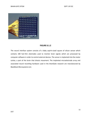 BRIAIN GATE SYTEM

DEPT. OF ECE

FIGURE 6.1.2
The neural interface system consists of a baby aspirin-sized square of silicon sensor which
contains 100 hair-thin electrodes used to monitor brain signals which are processed by
computer software in order to control external devices. The sensor is implanted into the motor
cortex, a part of the brain that directs movement. The implanted microelectrode array and
associated neural recording hardware used in the BrainGate research are manufactured by
BlackRock Microsystems LLC.

13
EIET

 
