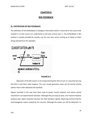 BRIAIN GATE SYTEM

DEPT. OF ECE

CHAPTER 8
BIO FEEDBACK

8.1 DEFINITION OF BIO FEEDBACK:
The definition of the biofeedback is biological information which is returned to the source that
created it, so that source can understand it and have control over it. This biofeedback in BCI
systems is usually provided by visually, e.g. the user sees cursor moving up or down or letter
being selected from the alphabet.

FIGURE 8.1
Operation of the BCI system is not simply listening the EEG of user in a way that lets tap
this EEG in and listen what happens. The user usually generates some sort of mental activity
pattern that is later detected and classified.
Signals recorded in this way have been used to power muscle implants and restore partial
movement in an experimental volunteer. Although they are easy to wear, non-invasive implants
produce poor signal resolution because the skull dampens signals, dispersing and blurring the
electromagnetic waves created by the neurons. Although the waves can still be detected it is

18
EIET

 